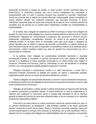 experienţei furnizorului şi testate de acesta; în acest context, "secret" semnifică faptul că
know-how-ul, în ansamblul acestuia sau într-o anume configuraţie sau asamblare a
componentelor sale, nu este în general cunoscut sau accesibil cu uşurinţă; "substanţial"
înseamnă ca know-how-ul trebuie să includă informaţii indispensabile pentru cumpărător în
scopul utilizării, vânzării sau revânzării produselor sau serviciilor prevăzute în acord;
"identificat" reprezintă faptul că know-how-ul trebuie să fie descris într-o manieră suficient de
completă care să permită să se verifice dacă îndeplineşte condiţiile de confidenţialitate şi
substanţialitate.
În al treilea rând, obligaţia de asistenţă se referă în principiu la două mari categorii de
prestări. În primul rând, este obligaţia de a-i acorda asistenţă tehnică continuă şi de a-i furniza
beneficiarului mijloacele de comercializare a produsului sau serviciului în domenii precum
organizarea, publicitatea, contabilitatea, financiar, de control şi de gestiune precum şi
asistenţă juridică. În al doilea rând, în contractele unde este cazul apare o categorie de
clauze speciale care se referă la regimul aprovizionări şi furnizărilor cu diferite produse pe
care francizorul trebuie să le pună la dispoziţie iar beneficiarul trebuie să le pretindă pentru
aprovizionare, putând beneficia parţial sau total de garanţii de neconcurenţă sau de o
exclusivitate la cumpărare.
În al patrulea rând, obligaţia de exclusivitatea teritorială reprezintă o stipulaţie
contractuală expresă şi complexă în sarcina francizorului prin care acesta se obligă să
promită a nu desfăşura el însuşi activitate comerciala cu un obiect similar celui regăsit în
conţinutul contractului de franciza, printr-un intermediar ori prin alţi beneficiari ai aceleiaşi
francize, pe o arie geografică stabilită prealabil şi descrisă în contract.
Obligaţia principală a beneficiarului rezidă în a plăti francizorului o sumă fixă în
momentul încheierii contractului şi stabilită prin acesta, iar ulterior o redevenţă variabilă,
negociată de părţi, precum şi o serie de alte taxe stabilite prin contract.
Simetric obligaţiei de exclusivitate teritorială ce revine în baza contractului francizorului,
şi beneficiarul poate fi ţinut de obligaţia de aprovizionare exclusivă de la acesta ori de la o altă
sursă indicată expres de francizor.
Obligaţia de dezvoltare a reţelei rezidă în datoria francizatului să depună toate eforturile
în vederea promovării şi extinderii afacerii în cadrul teritoriului în care el acţionează şi în
vederea unei colaborări cu francizorul pentru a proteja atât interesele lui cât şi interesul
general al reţelei de franciză de care este indisolubil legat, şi să se comporte ca un adevărat
profesionist responsabil şi diligent.
Francizorul va putea impune în cadrul contractului clauză de neconcurenţă prin care nu
va permite beneficiarului să desfăşoare o altă activitate paralelă şi de obicei personală
folosind know-how-ul primit de la acesta. Dacă nu constituie convenţie separată, clauza de
nonconcurenţă apare în principiu între francizor şi beneficiari dar şi între beneficiari între ei.
Separat dar tot în acelaşi spirit obligaţia de confidenţialitate este tot o garanţie a concurenţei
29 
 
 