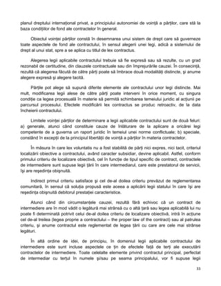planul dreptului internaţional privat, a principiului autonomiei de voinţă a părţilor, care stă la
baza condiţiilor de fond ale contractelor în general.
Obiectul voinţei părţilor constă în desemnarea unui sistem de drept care să guverneze
toate aspectele de fond ale contractului, în sensul alegerii unei legi, adică a sistemului de
drept al unui stat, spre a se aplica cu titlul de lex contractus.
Alegerea legii aplicabile contractului trebuie să fie expresă sau să rezulte, cu un grad
rezonabil de certitudine, din clauzele contractuale sau din împrejurările cauzei. În consecinţă,
rezultă că alegerea făcută de către părţi poate să îmbrace două modalităţi distincte, şi anume
alegere expresă şi alegere tacită.
Părţile pot alege să supună diferite elemente ale contractului unor legi distincte. Mai
mult, modificarea legii alese de către părţi poate interveni în orice moment, cu singura
condiţie ca legea procesuală în materie să permită schimbarea temeiului juridic al acţiunii pe
parcursul procesului. Efectele modificării lex contractus se produc retroactiv, de la data
încheierii contractului.
Limitele voinţei părţilor de determinare a legii aplicabile contractului sunt de două feluri:
a) generale, atunci când constituie cauze de înlăturare de la aplicare a oricărei legi
competente de a guverna un raport juridic în temeiul unei norme conflictuale; b) speciale,
constând în excepţii de la principiul libertăţii de voinţă a părţilor în materia contractelor.
În măsura în care lex voluntatis nu a fost stabilită de părţi nici expres, nici tacit, criteriul
localizării obiective a contractului, având caracter subsidiar, devine aplicabil. Astfel, conform
primului criteriu de localizare obiectivă, cel în funcţie de tipul specific de contract, contractele
de intermediere sunt supuse legii ţării în care intermediarul, care este prestatorul de servicii,
îşi are reşedinţa obişnuită.
Indirect primul criteriu satisface şi cel de-al doilea criteriu prevăzut de reglementarea
comunitară, în sensul că soluţia propusă este aceea a aplicării legii statului în care îşi are
reşedinţa obişnuită debitorul prestaţiei caracteristice.
Atunci când din circumstanţele cauzei, rezultă fără echivoc că un contract de
intermediere are în mod vădit o legătură mai strânsă cu o altă ţară sau legea aplicabilă lui nu
poate fi determinată potrivit celui de-al doilea criteriu de localizare obiectivă, intră în acţiune
cel de-al treilea (legea proprie a contractului – the proper law of the contract) sau al patrulea
criteriu, şi anume contractul este reglementat de legea ţării cu care are cele mai strânse
legături.
În altă ordine de idei, de principiu, în domeniul legii aplicabile contractului de
intermediere este sunt incluse aspectele ce ţin de efectele faţă de terţi ale executării
contractelor de intermediere. Toate celelalte elemente privind contractul principal, perfectat
de intermediar cu terţul în numele şi/sau pe seama principalului, vor fi supuse legii
33 
 
 