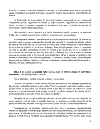 întâlnite în diverse domenii ale comerţului, mai ales cel internaţional, cum este spre exemplu
cazul contractului de prestaţii terminale, aplicabil în materia transporturilor internaţionale de
mărfuri
c) Contractele de intermediere în care intermediarul acţionează ca un profesionist
independent, pentru negocierea de afaceri cu terţii sau pentru negocierea şi încheierea de
afaceri cu terţii. În această categorie se încadrează, mai ales, contractul de agenţie şi
contractul de intermediere (ocazională).
d) Contracte în care o persoană acţionează în relaţia cu terţii în numele şi pe seama ei
însăşi, dar în realizarea unui interes juridic şi economic comun cu principalul.
În accepţiunea modernă, intermedierea nu se mai reduce la contractele de mandat şi
comision, care presupun o reprezentare directă sau indirectă (în accepţiunile acestor noţiuni
pe care le vom arăta mai jos), ci cunoaşte o serie de alte forme contractuale în care instituţia
reprezentării, fie şi indirectă, nu se mai regăseşte. Atare situaţii speciale presupun ca o parte
să intre în raporturi contractuale cu terţii în numele şi pe seama sa, iar nu în calitate de
mandatar cu reprezentare sau fără reprezentare (comisionar). Cu toate acestea, activitatea
depusă de aceasta este şi în interesul cocontractantului, căruia îi asigură o desfacere mai
eficientă a mărfurilor sau a serviciilor prestate. Ca urmare a aceste situaţii, între partenerii
contractuali se stabilesc relaţii de conlucrare profesională, caracterizate prin independenţă şi,
totodată, interdependenţă economică.
Titlul II al lucrării analizează rolul reprezentării în intermedierea în activitatea
comercială. Este împărţit în cinci capitole.
Primul capitol se referă la noţiunea şi felurile reprezentării.
Din punct de vedere al naturii juridice, instituţia reprezentării este excepţie aparentă de
la principiul relativităţii efectelor actului juridic. Potrivit principiului relativităţii efectelor actelor
juridice civile, un act juridic civil produce efecte numai faţă de autorul ori autorii săi, dând
naştere la drepturi subiective şi la obligaţii numai în beneficiul, respectiv în sarcina părţilor
contractante, fără a putea să profite ori să dăuneze terţilor.
Excepţiile de la principiul relativităţii efectelor actului juridic civil au fost clasificate în
două categorii: excepţii reale şi excepţii aparente. În categoria excepţiilor aparente de la
principiul relativităţii efectelor actelor juridice civile poate fi inclusă şi instituţia reprezentării.
Reprezentarea, ca procedeu tehnico-juridic prin care o persoană (reprezentantul)
încheie un act juridic în numele şi pe seama altei persoane (reprezentatul), se caracterizează
prin aceea că efectele actului juridic (drepturile şi obligaţiile) încheiat de reprezentant se
produce în mod direct şi nemijlocit asupra persoanei reprezentatului. Prin urmare, actul juridic
4 
 
 