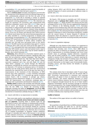 G Model

CANEP-635; No. of Pages 8
6

F. Sitas et al. / Cancer Epidemiology xxx (2013) xxx–xxx

co-morbidities [56], cast signiﬁcant doubt around the beneﬁts of
screening being greater than the harm caused [57].
Falls in cervical cancer mortality and diagnosis occurred after
the introduction of the National Cervical Screening Programme in
1991, predominantly achieved over the ﬁrst ten years of the
programme [7]. A 62% fall in mortality is similar to reported
reductions in other developed countries following the introduction
of organised screening programmes [58–61]. The reductions are
largely for squamous cell carcinomas, with comparatively little
reduction in glandular cancers since 1991 [62,63]. Other cases of
cervical cancer are thought to comprise women who are
unscreened or underscreened and women with glandular abnormalities that are difﬁcult to detect or interpret using cytological
screening [63]. The programme is currently undergoing a review to
ensure access for all women and advocate best clinical practice
[64]. Recent work shows that the current biennial programme can
be safely extended to a triennial programme in keeping with
international recommendations [65]. The implementation of the
National HPV (quadrivalent) Vaccination Programme in girls aged
12–13 years is anticipated to further reduce incidence and
mortality over the long term and genital warts in the shorter
term [66]. The HPV vaccine was extended to boys aged 12–13 years
in February 2013, with a two year catch-up for boys aged 14–15
years [67]. It is anticipated that some male genital, oropharyngeal
and other HPV-related cancers (and male genital warts) may be
reduced in the future, and that there may be further beneﬁts in
females, due to herd immunity [66].
Melanoma, often referred to as Australia’s national cancer, is
mainly caused by ultraviolet/sun exposure. Signiﬁcant effort has
gone into sun protection: national campaigns, ‘‘Slip! Slop! Slap!’’
introduced in 1981 evolved into ‘‘Slip! Slop! Slap! Seek! Slide!’’ in
1989, recommending the public wear long sleeved clothes,
sunscreen, sunglasses and a hat, and seek shade [68] and the
‘‘Mole Patrol’’ campaign [69] started through the Melanoma
Foundation. Considering the extensive sun protection campaigns,
we observed a 17% increase in melanoma and an 11% decline in
mortality over the study period, which seems low. Survival from
melanoma has improved but much of the gain has been due to
improvements in the treatment of thin melanomas. In NSW,
survival from thick melanomas (>1 mm) remained unchanged
between 1994 and 2002 [70]. A detailed age speciﬁc incidence
analysis found a fall in incidence in younger age cohorts,
suggesting positive behavioural changes in sun protection [71].
Given the improvements, sun protection campaigns play an
important role in prevention and should be enhanced [69,72].
Bladder cancer incidence and mortality rates both fell, mainly
due to a fall in registration of non-invasive tumours of the bladder
since the late 1980s [73]. Despite the increasing numbers
diagnosed, mortality has fallen for lymphomas, speciﬁcally NHL,
probably explained by improvements in NHL treatment, such as the
introduction of monoclonal antibody therapy in 1998 [74].
4.2. Cancers with little or no improvement in mortality
There were only small or non-signiﬁcant reductions in deaths
from cancers of the thyroid, uterus, brain and related, oesophagus and pancreas. Currently there is limited scope for the
prevention of cancers with unknown or predominantly unmodiﬁable risk factors. In these cases placing greater emphasis on the
improvement of detection and treatment should be a growing
priority. Although thyroid cancer mortality was stable over time, a
signiﬁcant increase in incidence was observed, due to increased
use of imaging technologies to diagnose related conditions,
although it is possible that some of the increase is real and due
to other unknown risk factors [75]. Cancers of unknown primary
showed a decline in mortality, potentially caused by changes in

coding between ICD-9 and ICD-10, better differentiation or
improved diagnosis of cancers previously of unknown origin to
speciﬁc sites [76].
4.3. Cancers which show increased cases and deaths
We found a 70% increase in mortality and 132% increase in
diagnosed cases of primary liver cancer, similar to previously
reported changes [77]. While alcoholic liver disease was the main
aetiological factor in the 1970s, this was supplanted by Hepatitis B
and C infection in the following decades [78,79]. Australian
immigrants from Southeast Asia, Italy and some other parts of the
world have an increased risk of liver cancer compared to Australian
born residents [80]. The substantial burden of undiagnosed chronic
Hepatitis B infections in some of Australians immigrants, coupled
with the natural history of chronic Hepatitis B infection in
populations where the infection is acquired early in life [81,82]
contributes to about half of the increasing mortality and incidence
in Australia [83].
4.4. Cancers in population subgroups
Although not a key element of the analysis, it is important to
acknowledge Australia’s diverse ethnic composition affects cancer
incidence and mortality rates [84,85]. Since 2008 efforts to
quantify the effects of ethnicity on incidence and mortality have
lead to improvements in recording Aboriginal and Torres Strait
Islander status on pathology, hospital admission, outpatients
forms and the death certiﬁcate [86]. Similar improvements are
needed in country of birth registration to improve reporting for
immigrants. Finally, the inclusion of smoking status on the death
certiﬁcate, found useful in other nations, could result in more
accurate information on the largest cause of preventable deaths,
including cancers, and help monitor the beneﬁts of quitting
smoking [87–89].
5. Conclusion
This analysis shows that in Australians under 75 years of age,
cancer mortality has decreased by 28% over the period 1987 to
2007. Prevention, improvements in treatment, and screening
programmes, all appear to have an important role in reducing
cancer mortality, and remain important elements of cancer
control. Cancer incidence, however, has increased by 21%, largely
due to diagnoses brought forward by the use of more modern
diagnostic technologies and the increased coverage of screening
and testing programmes. The changes highlighted by our analysis,
however, can only partially explain the observed effect of cancer
control efforts. This type of analysis provides a useful tool for
tracking changes in cancer incidence and mortality over time, and
can help to identify areas requiring further research.
Conﬂict of interest
The authors of this paper declare no conﬂict of interest.
Acknowledgements
We would like to thank Mark Short at AIHW and Julia Fitzgerald
from ABS for compiling the tables for us, and for providing
invaluable advice on ICD changes and conversion codes.
References
[1] Australian Institute of Health and Welfare. Cancer in Australia: actual incidence and mortality data from 1982 to 2007 and projections to 2010. Asia Pac J
Clin Oncol 2011;17(4):325–38.

Please cite this article in press as: Sitas F, et al. Cancer incidence and mortality in people aged less than 75 years: Changes in Australia
over the period 1987–2007. Cancer Epidemiology (2013), http://dx.doi.org/10.1016/j.canep.2013.09.010

 