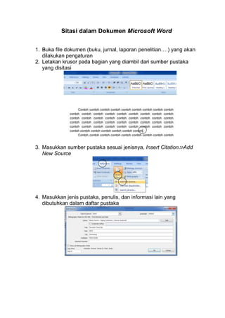 Sitasi dalam Dokumen Microsoft Word
1. Buka file dokumen (buku, jurnal, laporan penelitian….) yang akan
dilakukan pengaturan
2. Letakan krusor pada bagian yang diambil dari sumber pustaka
yang disitasi

3. Masukkan sumber pustaka sesuai jenisnya, Insert Citation≫Add
New Source

4. Masukkan jenis pustaka, penulis, dan informasi lain yang
dibutuhkan dalam daftar pustaka

 