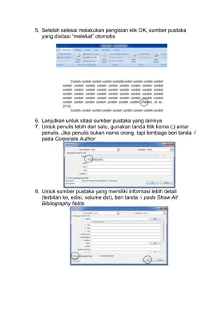 5. Setelah selesai melakukan pengisian klik OK, sumber pustaka
yang disitasi “melekat” otomatis

6. Lanjutkan untuk sitasi sumber pustaka yang lainnya
7. Untuk penulis lebih dari satu, gunakan tanda titik koma (;) antar
penulis. Jika penulis bukan nama orang, tapi lembaga beri tanda √
pada Corporate Author

8. Untuk sumber pustaka yang memiliki informasi lebih detail
(terbitan ke, edisi, volume dst), beri tanda √ pada Show All
Bibilography fields

 
