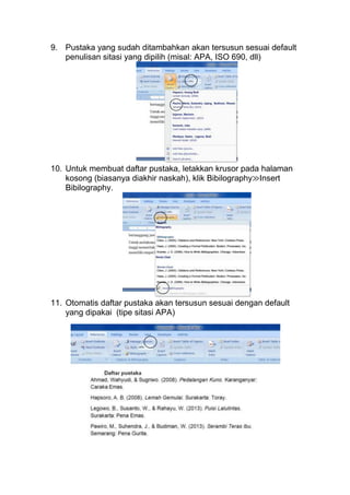 9. Pustaka yang sudah ditambahkan akan tersusun sesuai default
penulisan sitasi yang dipilih (misal: APA, ISO 690, dll)

10. Untuk membuat daftar pustaka, letakkan krusor pada halaman
kosong (biasanya diakhir naskah), klik Bibilography≫Insert
Bibilography.

11. Otomatis daftar pustaka akan tersusun sesuai dengan default
yang dipakai (tipe sitasi APA)

 