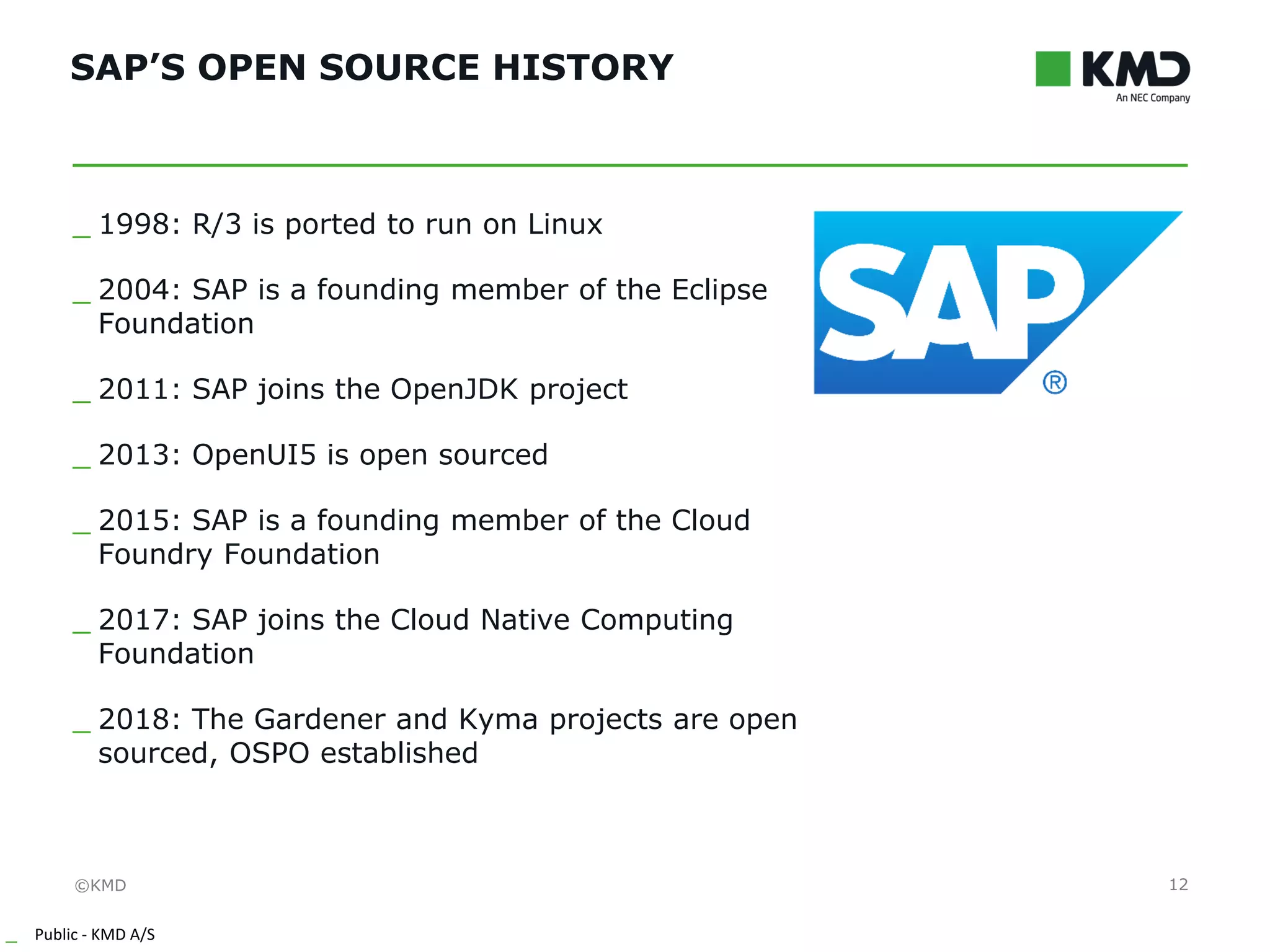 ©KMD
_ Public - KMD A/S
INTERNTINTERNT
SAP’S OPEN SOURCE HISTORY
12
_ 1998: R/3 is ported to run on Linux
_ 2004: SAP is a founding member of the Eclipse
Foundation
_ 2011: SAP joins the OpenJDK project
_ 2013: OpenUI5 is open sourced
_ 2015: SAP is a founding member of the Cloud
Foundry Foundation
_ 2017: SAP joins the Cloud Native Computing
Foundation
_ 2018: The Gardener and Kyma projects are open
sourced, OSPO established
 