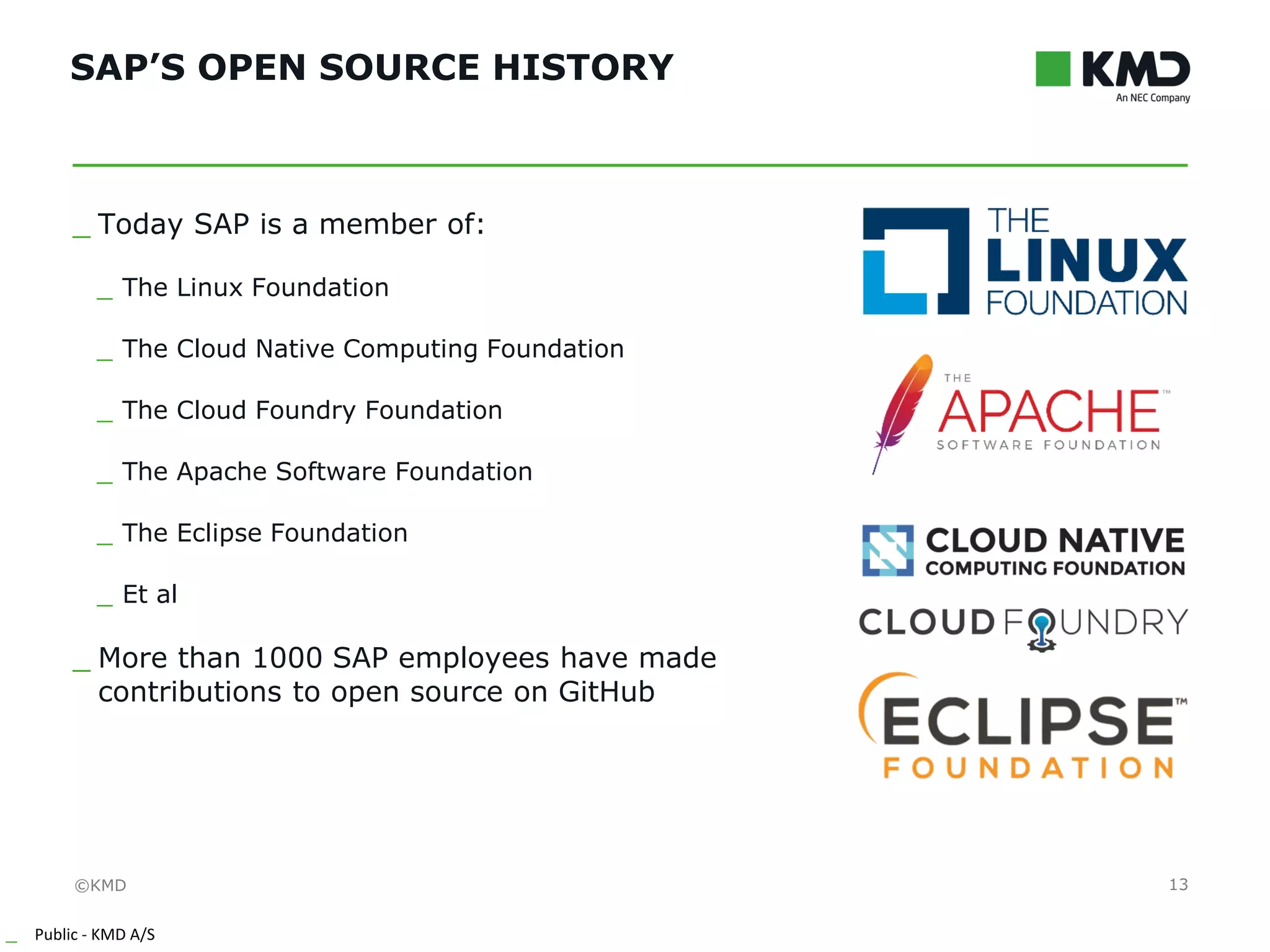 ©KMD
_ Public - KMD A/S
INTERNTINTERNT
SAP’S OPEN SOURCE HISTORY
13
_ Today SAP is a member of:
_ The Linux Foundation
_ The Cloud Native Computing Foundation
_ The Cloud Foundry Foundation
_ The Apache Software Foundation
_ The Eclipse Foundation
_ Et al
_ More than 1000 SAP employees have made
contributions to open source on GitHub
 