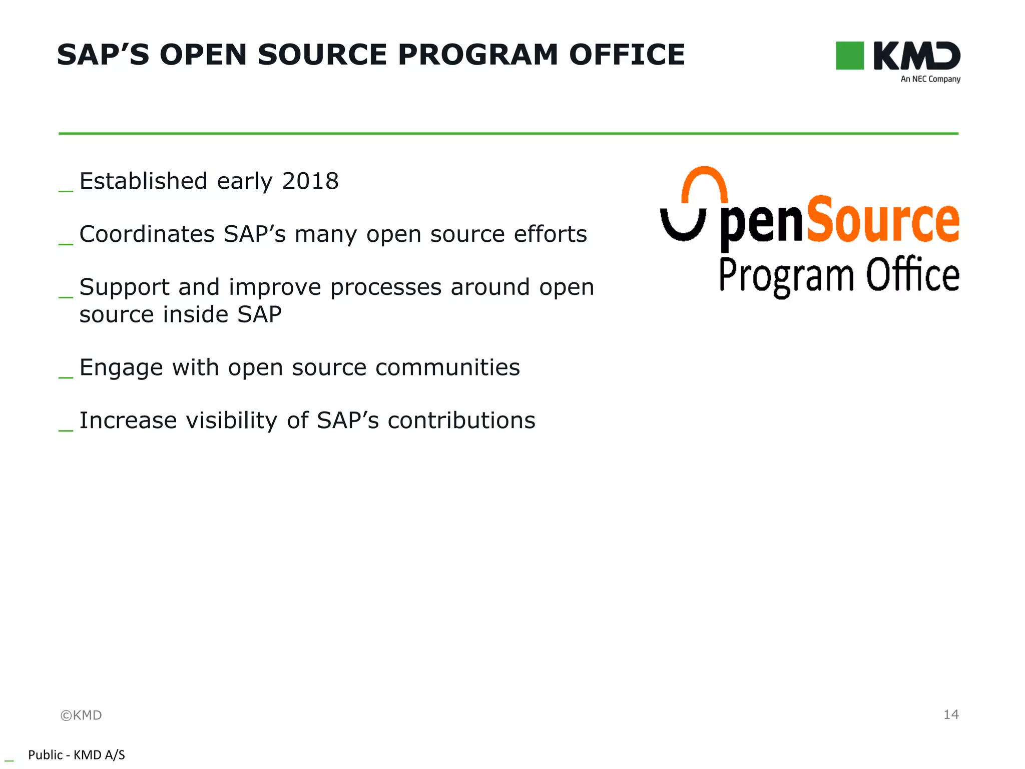 ©KMD
_ Public - KMD A/S
INTERNTINTERNT
SAP’S OPEN SOURCE PROGRAM OFFICE
14
_ Established early 2018
_ Coordinates SAP’s many open source efforts
_ Support and improve processes around open
source inside SAP
_ Engage with open source communities
_ Increase visibility of SAP’s contributions
 
