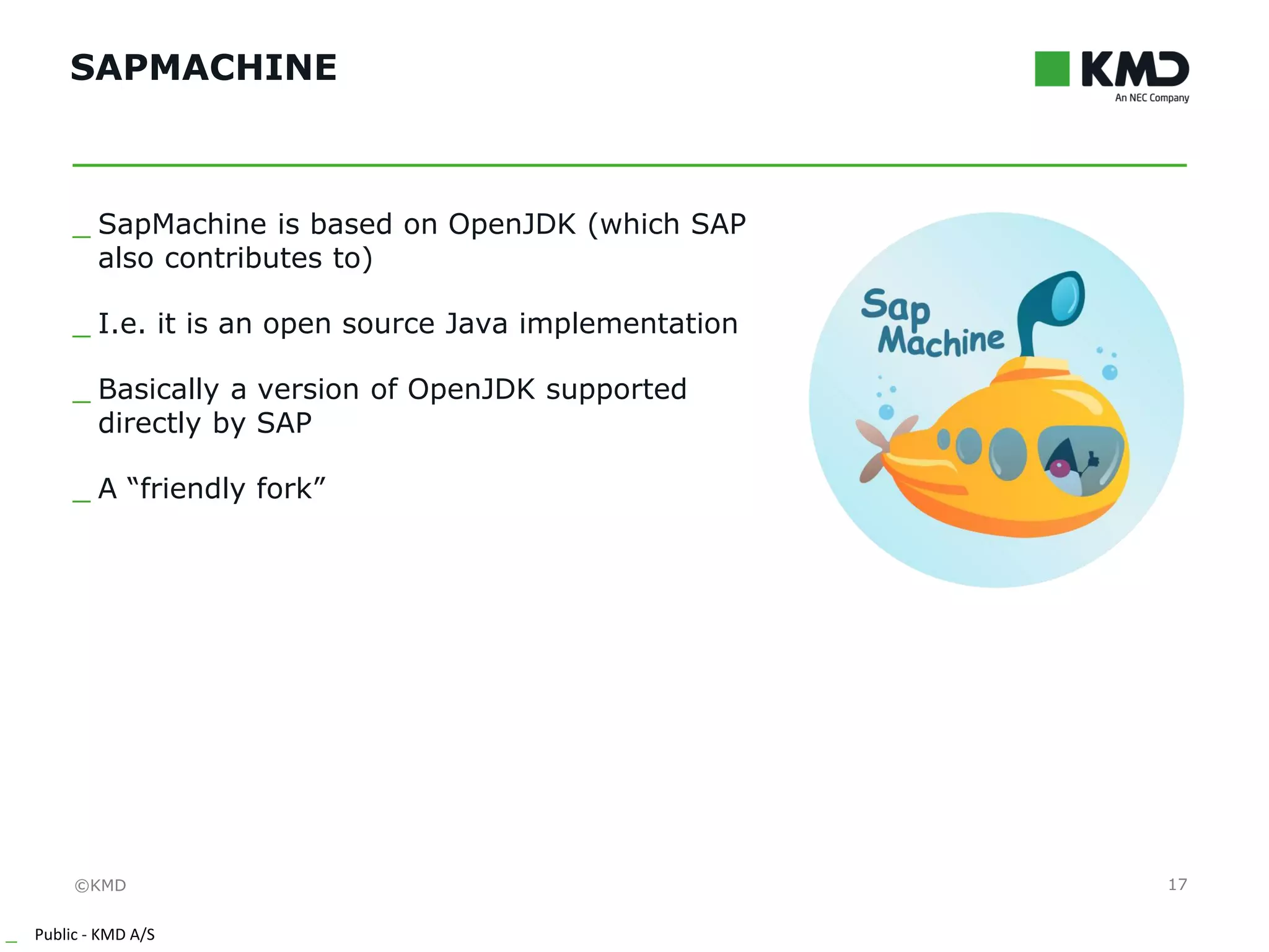 ©KMD
_ Public - KMD A/S
INTERNTINTERNT
SAPMACHINE
17
_ SapMachine is based on OpenJDK (which SAP
also contributes to)
_ I.e. it is an open source Java implementation
_ Basically a version of OpenJDK supported
directly by SAP
_ A “friendly fork”
 