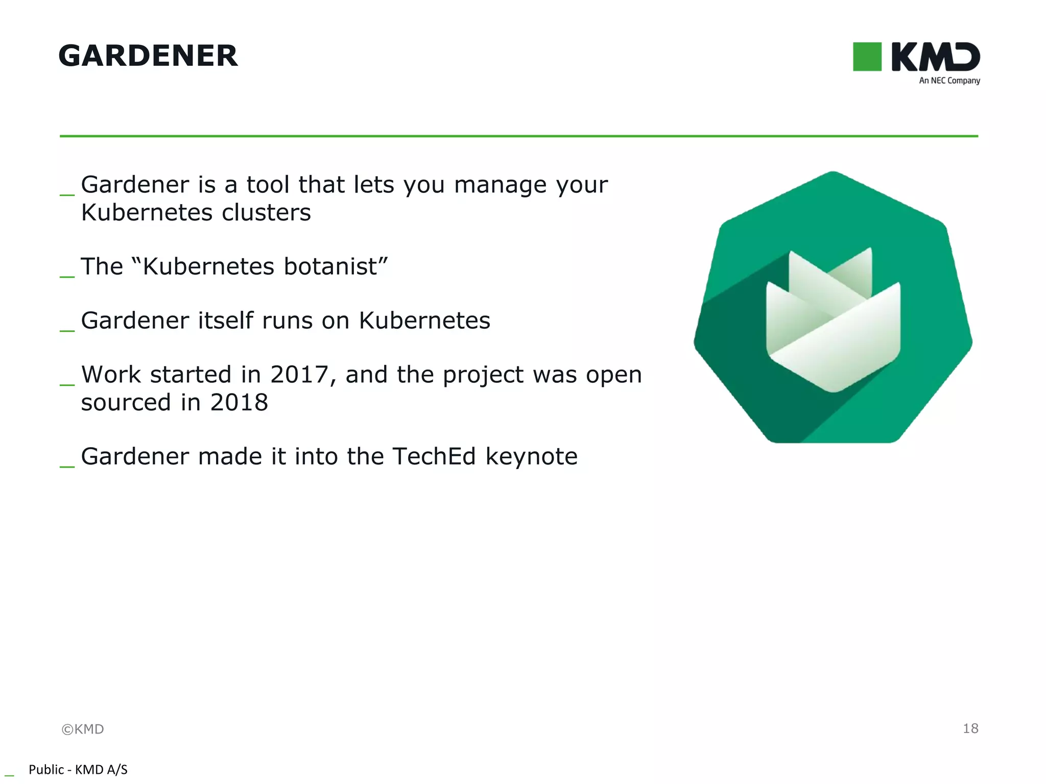 ©KMD
_ Public - KMD A/S
INTERNTINTERNT
GARDENER
18
_ Gardener is a tool that lets you manage your
Kubernetes clusters
_ The “Kubernetes botanist”
_ Gardener itself runs on Kubernetes
_ Work started in 2017, and the project was open
sourced in 2018
_ Gardener made it into the TechEd keynote
 