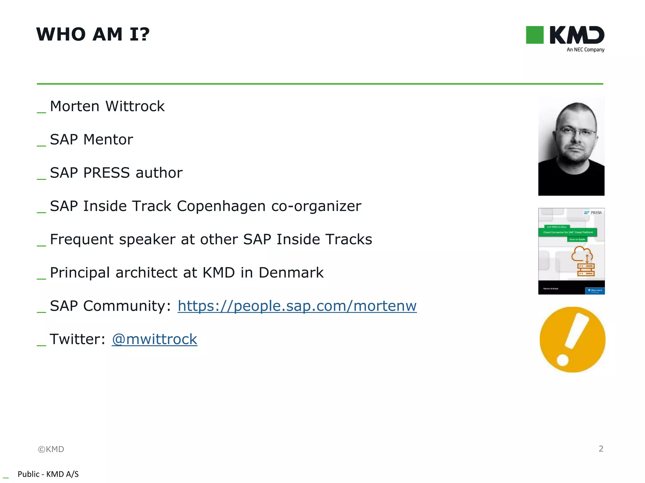 ©KMD
_ Public - KMD A/S
INTERNT
WHO AM I?
2
_ Morten Wittrock
_ SAP Mentor
_ SAP PRESS author
_ SAP Inside Track Copenhagen co-organizer
_ Frequent speaker at other SAP Inside Tracks
_ Principal architect at KMD in Denmark
_ SAP Community: https://people.sap.com/mortenw
_ Twitter: @mwittrock
 