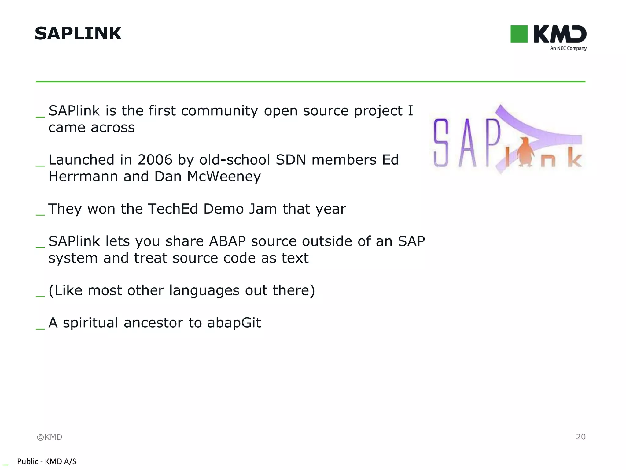 ©KMD
_ Public - KMD A/S
INTERNTINTERNT
SAPLINK
20
_ SAPlink is the first community open source project I
came across
_ Launched in 2006 by old-school SDN members Ed
Herrmann and Dan McWeeney
_ They won the TechEd Demo Jam that year
_ SAPlink lets you share ABAP source outside of an SAP
system and treat source code as text
_ (Like most other languages out there)
_ A spiritual ancestor to abapGit
 
