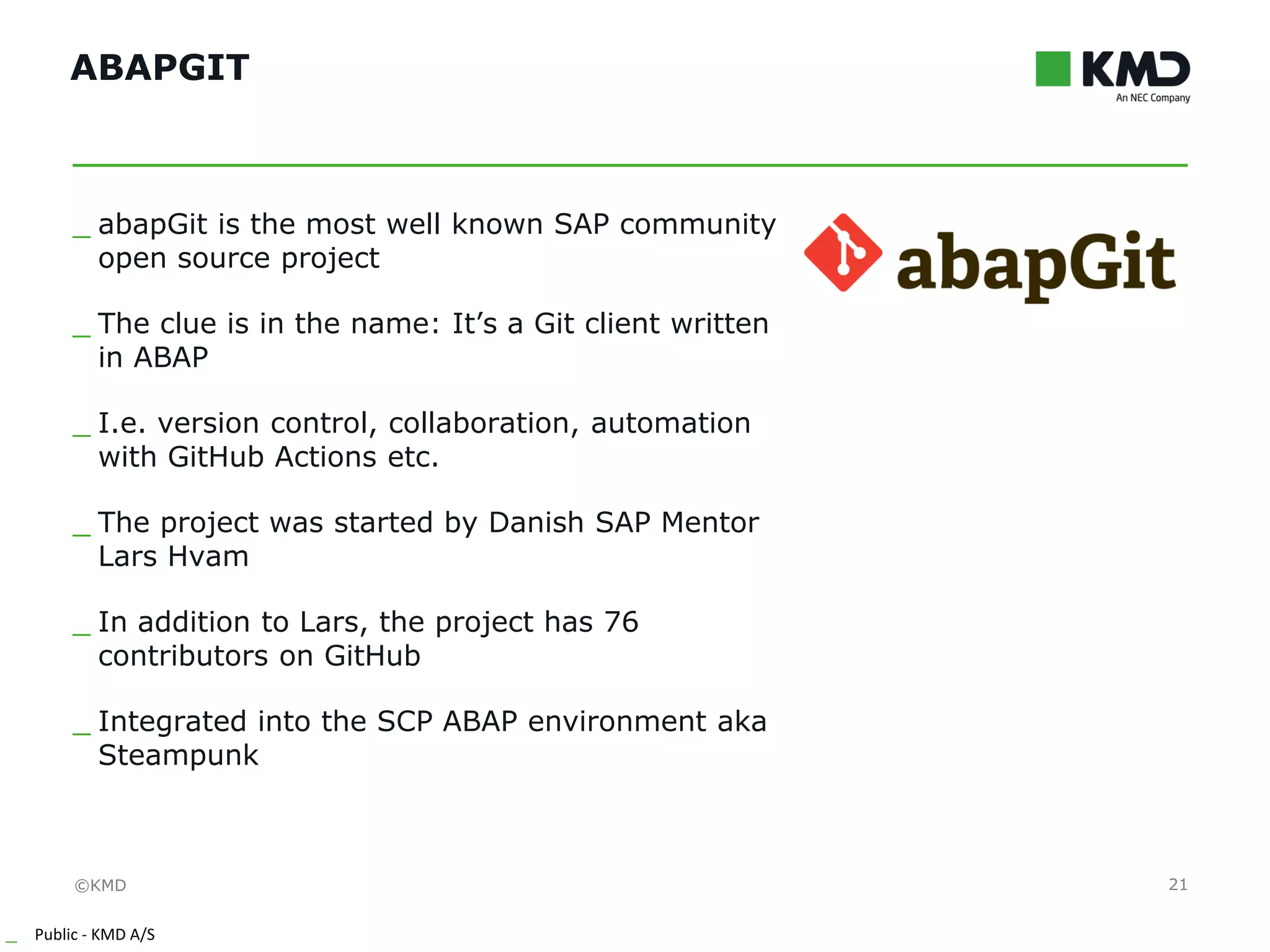 ©KMD
_ Public - KMD A/S
INTERNTINTERNT
ABAPGIT
21
_ abapGit is the most well known SAP community
open source project
_ The clue is in the name: It’s a Git client written
in ABAP
_ I.e. version control, collaboration, automation
with GitHub Actions etc.
_ The project was started by Danish SAP Mentor
Lars Hvam
_ In addition to Lars, the project has 76
contributors on GitHub
_ Integrated into the SCP ABAP environment aka
Steampunk
 