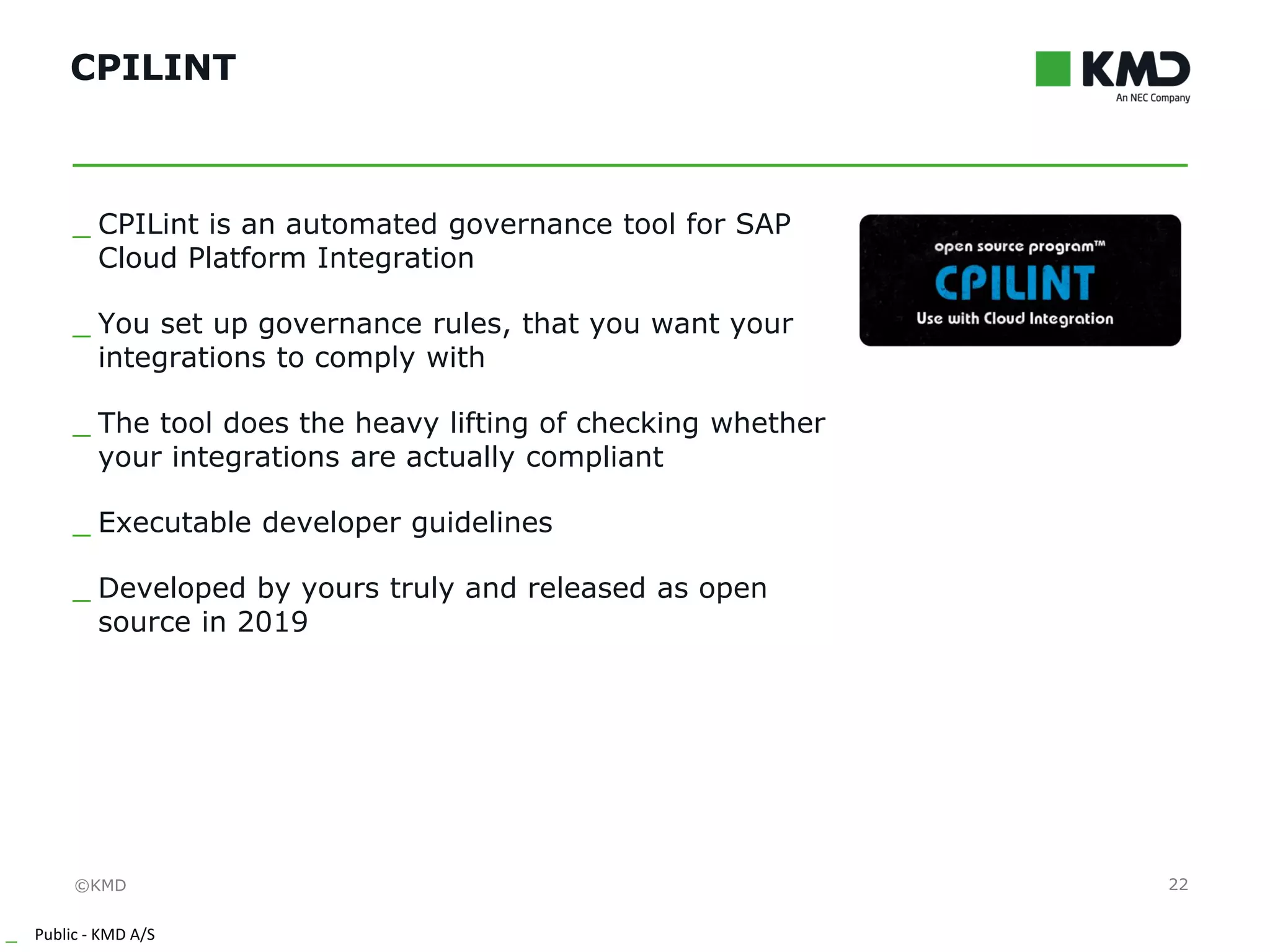 ©KMD
_ Public - KMD A/S
INTERNTINTERNT
CPILINT
22
_ CPILint is an automated governance tool for SAP
Cloud Platform Integration
_ You set up governance rules, that you want your
integrations to comply with
_ The tool does the heavy lifting of checking whether
your integrations are actually compliant
_ Executable developer guidelines
_ Developed by yours truly and released as open
source in 2019
 