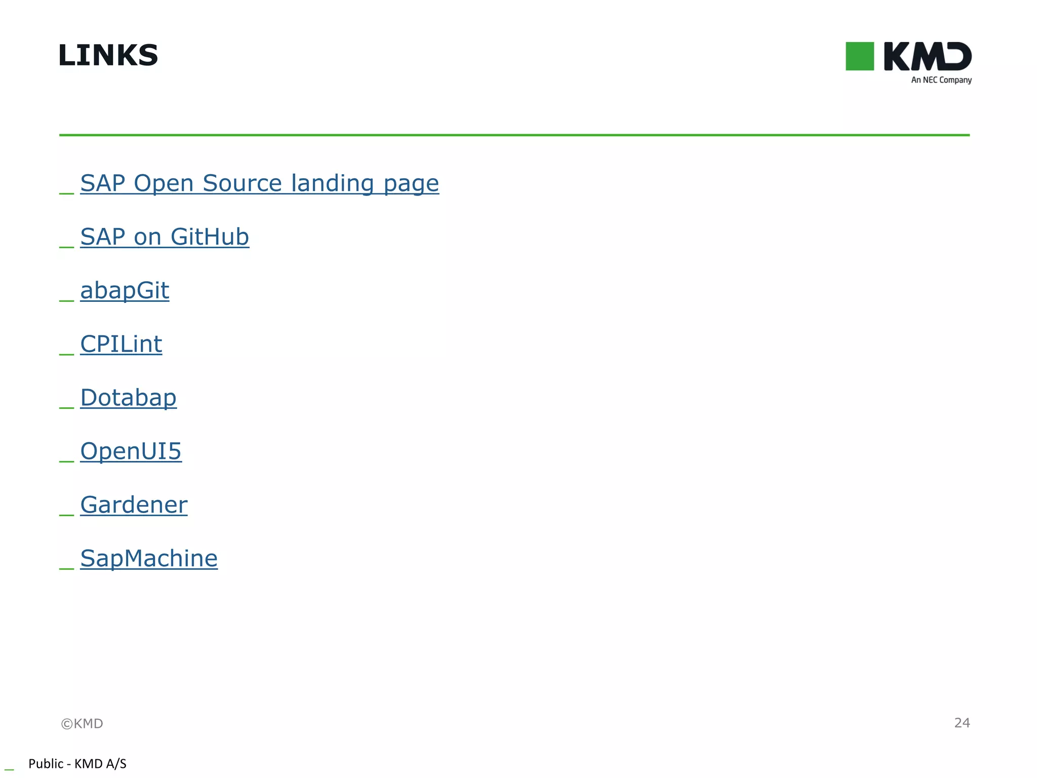 ©KMD
_ Public - KMD A/S
INTERNTINTERNT
LINKS
24
_ SAP Open Source landing page
_ SAP on GitHub
_ abapGit
_ CPILint
_ Dotabap
_ OpenUI5
_ Gardener
_ SapMachine
 
