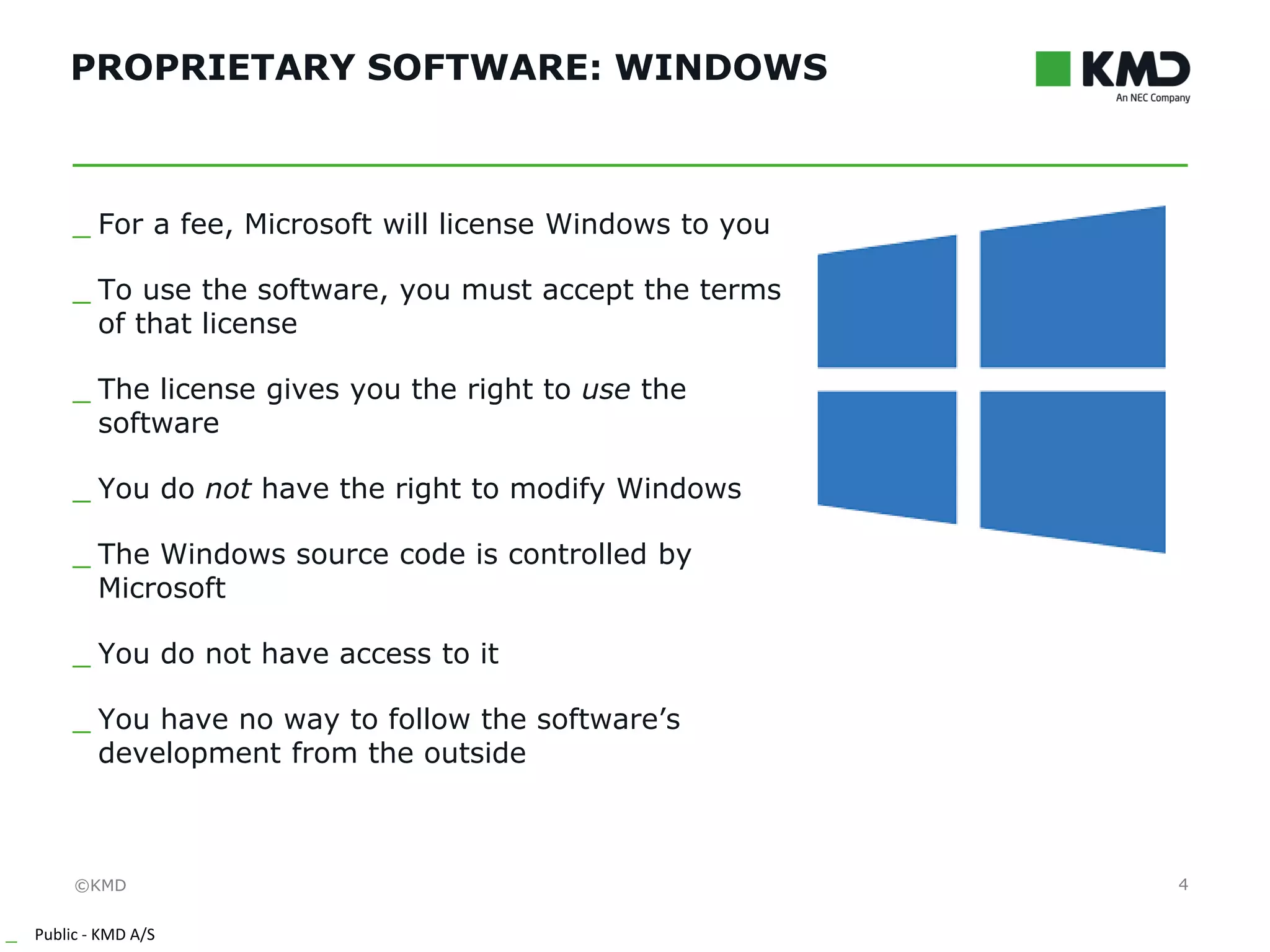 ©KMD
_ Public - KMD A/S
INTERNTINTERNT
PROPRIETARY SOFTWARE: WINDOWS
4
_ For a fee, Microsoft will license Windows to you
_ To use the software, you must accept the terms
of that license
_ The license gives you the right to use the
software
_ You do not have the right to modify Windows
_ The Windows source code is controlled by
Microsoft
_ You do not have access to it
_ You have no way to follow the software’s
development from the outside
 