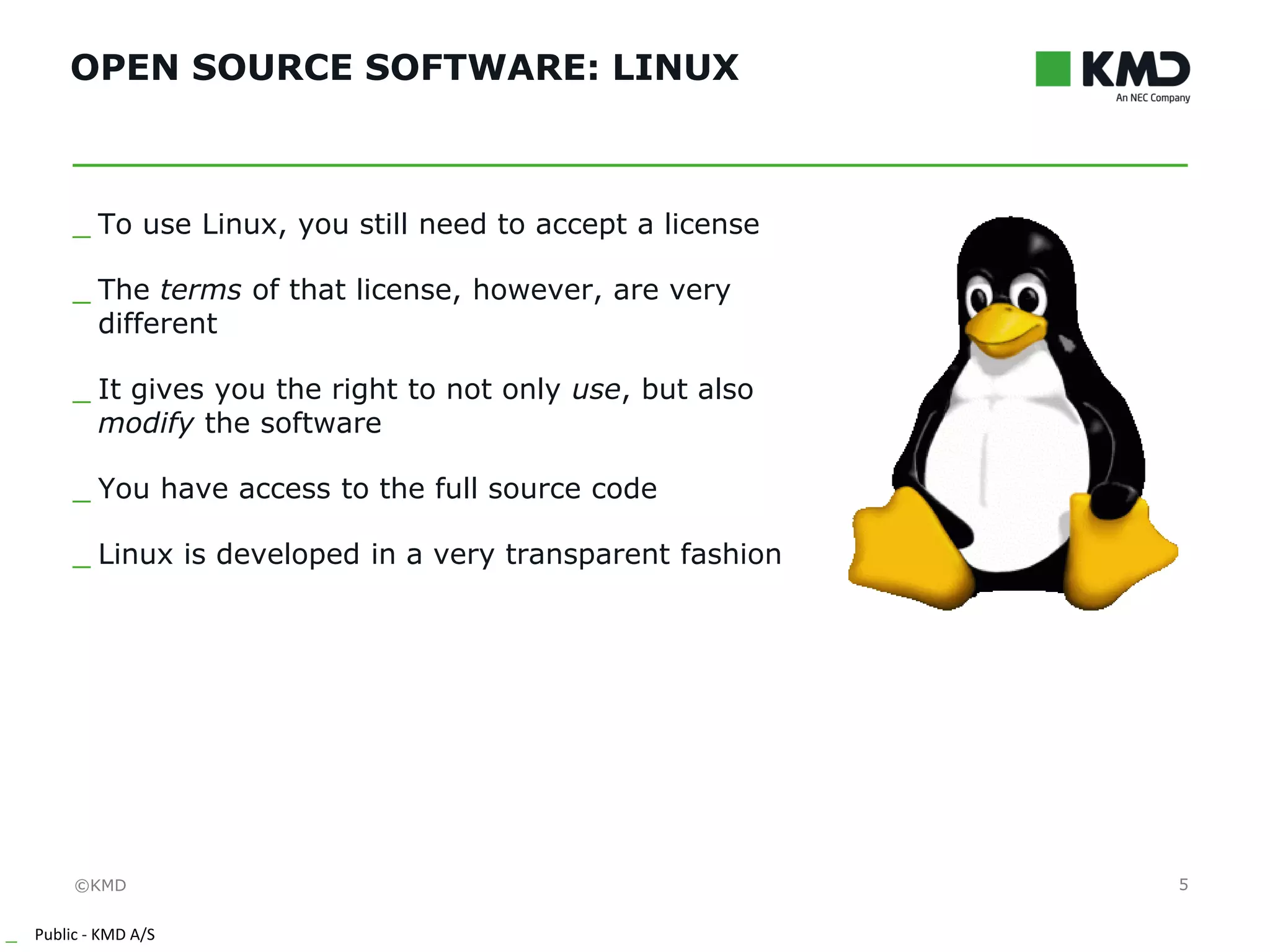©KMD
_ Public - KMD A/S
INTERNTINTERNT
OPEN SOURCE SOFTWARE: LINUX
5
_ To use Linux, you still need to accept a license
_ The terms of that license, however, are very
different
_ It gives you the right to not only use, but also
modify the software
_ You have access to the full source code
_ Linux is developed in a very transparent fashion
 