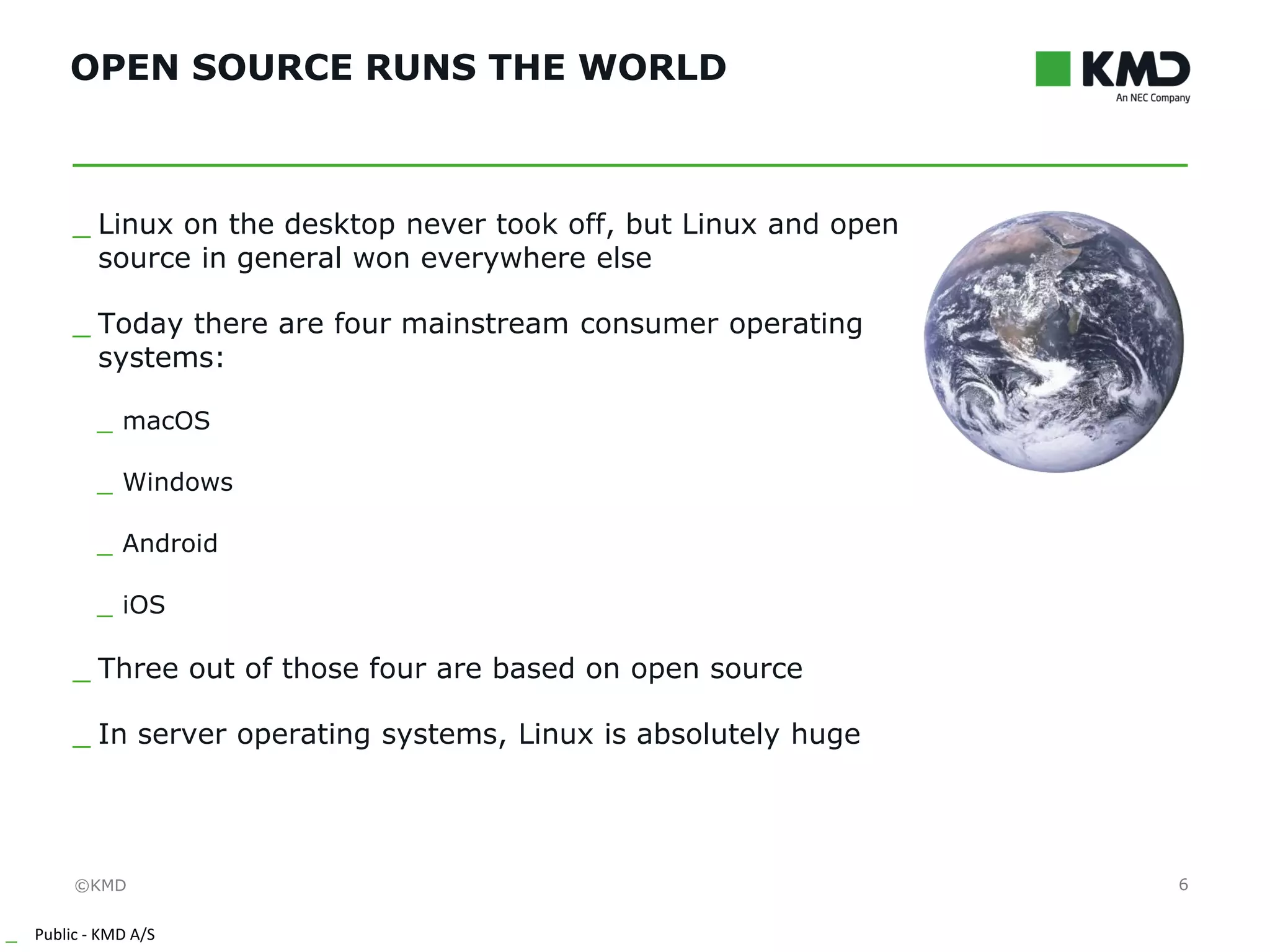 ©KMD
_ Public - KMD A/S
INTERNTINTERNT
OPEN SOURCE RUNS THE WORLD
6
_ Linux on the desktop never took off, but Linux and open
source in general won everywhere else
_ Today there are four mainstream consumer operating
systems:
_ macOS
_ Windows
_ Android
_ iOS
_ Three out of those four are based on open source
_ In server operating systems, Linux is absolutely huge
 