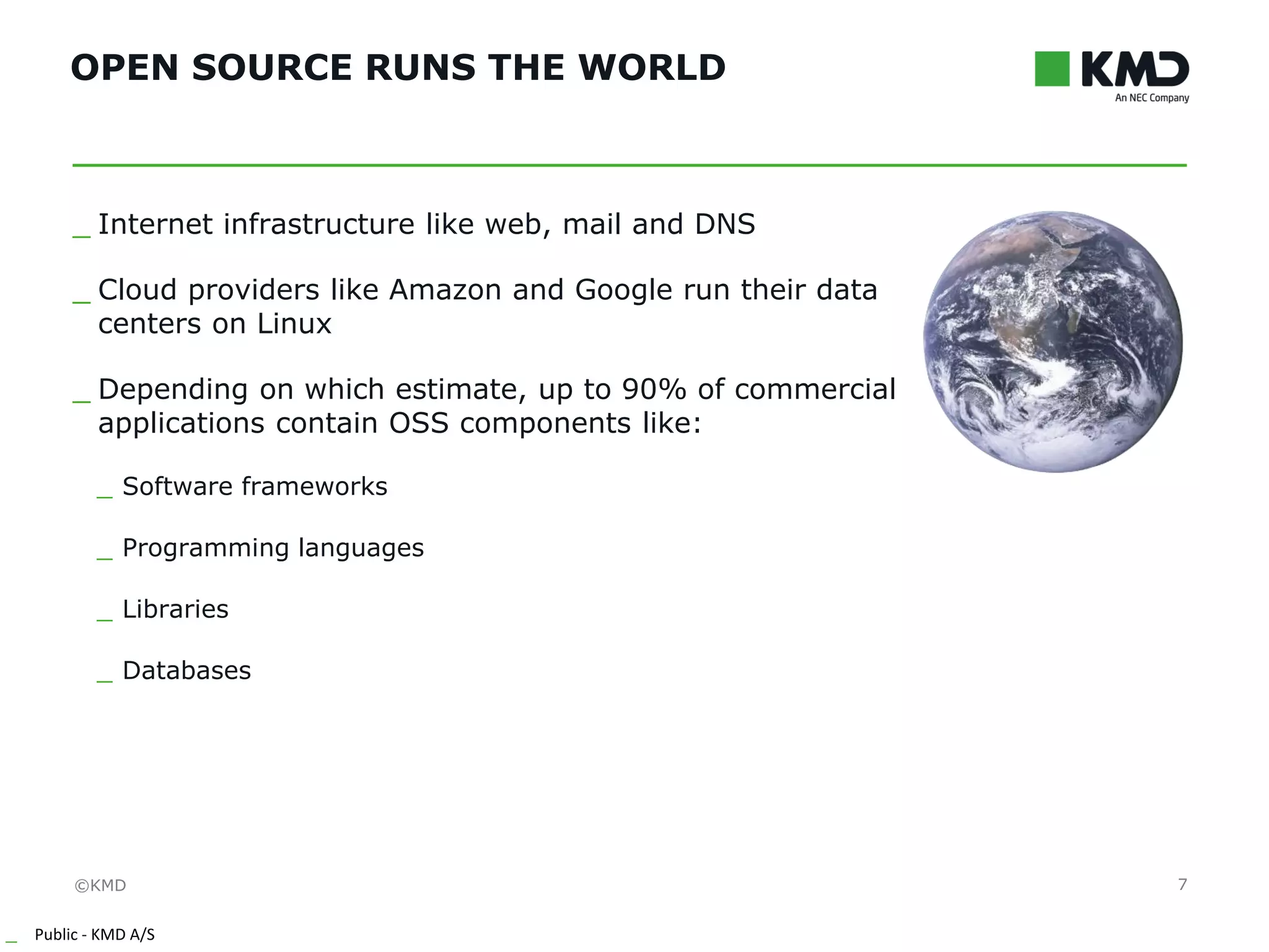 ©KMD
_ Public - KMD A/S
INTERNTINTERNT
OPEN SOURCE RUNS THE WORLD
7
_ Internet infrastructure like web, mail and DNS
_ Cloud providers like Amazon and Google run their data
centers on Linux
_ Depending on which estimate, up to 90% of commercial
applications contain OSS components like:
_ Software frameworks
_ Programming languages
_ Libraries
_ Databases
 