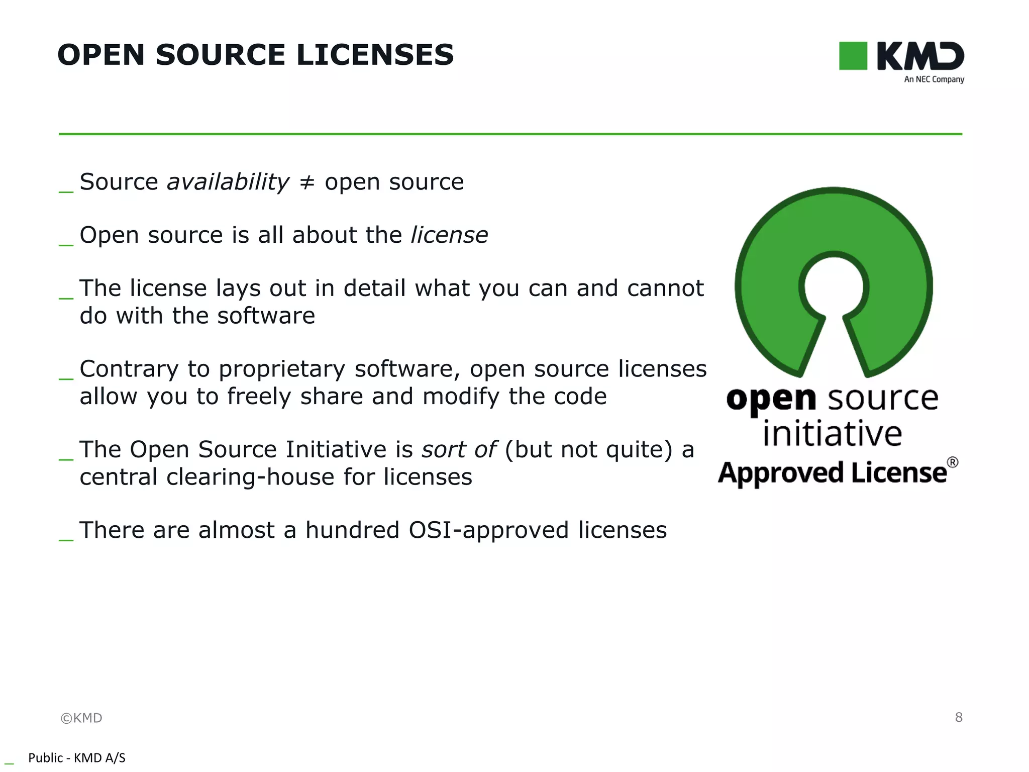 ©KMD
_ Public - KMD A/S
INTERNTINTERNT
OPEN SOURCE LICENSES
8
_ Source availability ≠ open source
_ Open source is all about the license
_ The license lays out in detail what you can and cannot
do with the software
_ Contrary to proprietary software, open source licenses
allow you to freely share and modify the code
_ The Open Source Initiative is sort of (but not quite) a
central clearing-house for licenses
_ There are almost a hundred OSI-approved licenses
 