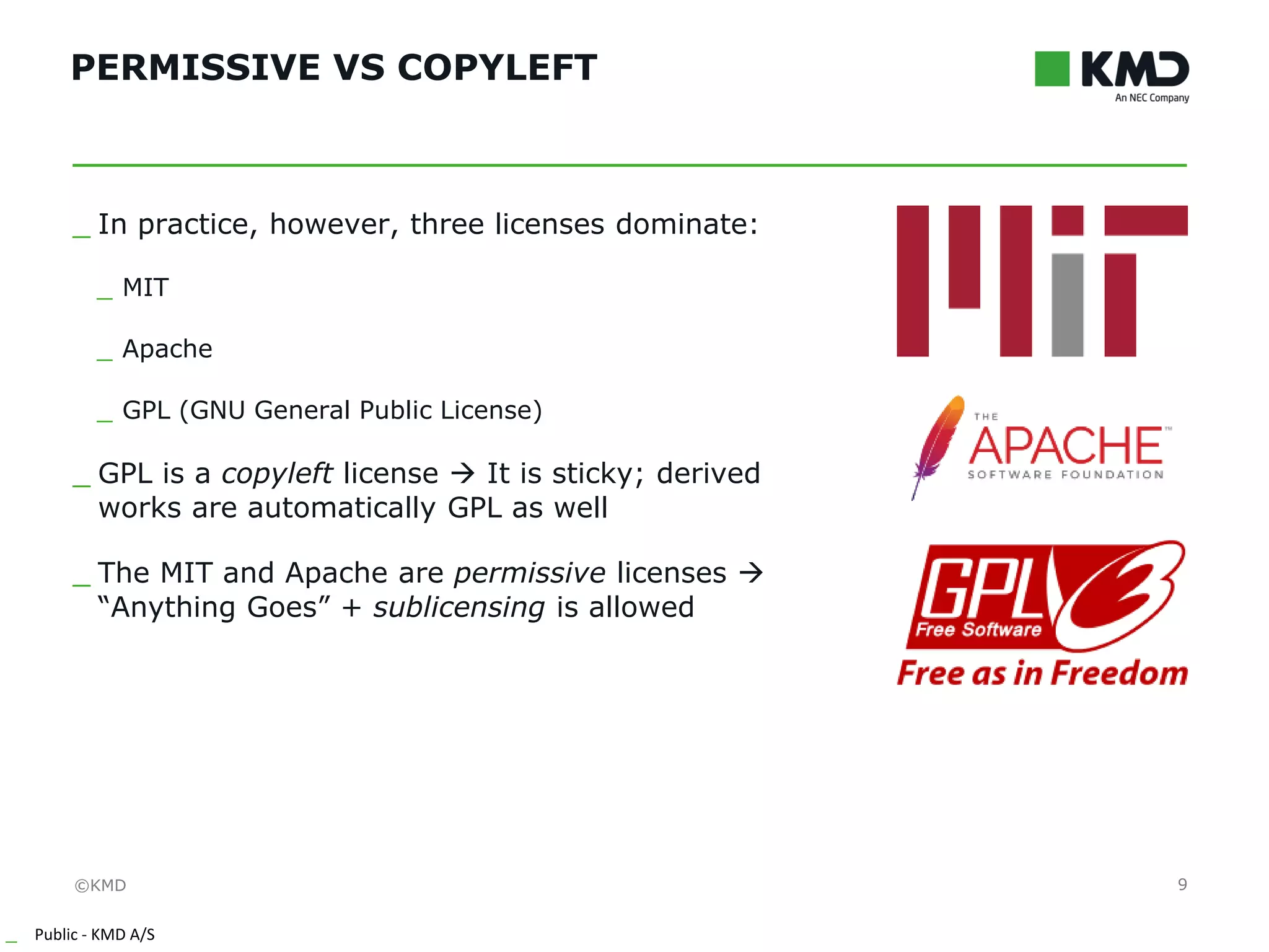 ©KMD
_ Public - KMD A/S
INTERNTINTERNT
PERMISSIVE VS COPYLEFT
9
_ In practice, however, three licenses dominate:
_ MIT
_ Apache
_ GPL (GNU General Public License)
_ GPL is a copyleft license → It is sticky; derived
works are automatically GPL as well
_ The MIT and Apache are permissive licenses →
“Anything Goes” + sublicensing is allowed
 