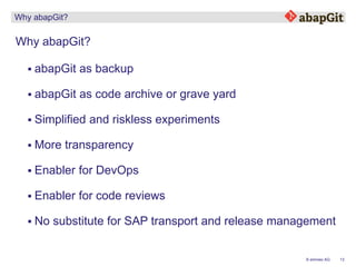 13© emineo AG
Why abapGit?
Why abapGit?
 abapGit as backup
 Simplified and riskless experiments
 More transparency
 Enabler for DevOps
 Enabler for code reviews
 No substitute for SAP transport and release management
 abapGit as code archive or grave yard
 