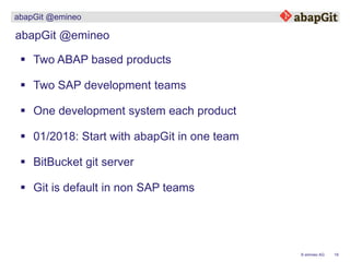 19© emineo AG
abapGit @emineo
abapGit @emineo
 Two ABAP based products
 Two SAP development teams
 01/2018: Start with abapGit in one team
 One development system each product
 BitBucket git server
 Git is default in non SAP teams
 