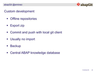 22© emineo AG
abapGit @emineo
 Offline repositories
Custom development
 Export zip
 Commit and push with local git client
 Usually no import
 Backup
 Central ABAP knowledge database
 