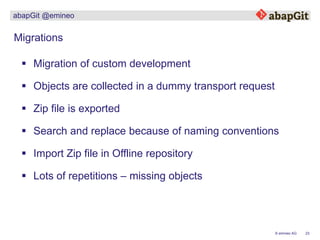 23© emineo AG
abapGit @emineo
 Migration of custom development
Migrations
 Zip file is exported
 Search and replace because of naming conventions
 Import Zip file in Offline repository
 Lots of repetitions – missing objects
 Objects are collected in a dummy transport request
 