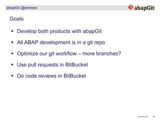 26© emineo AG
abapGit @emineo
 Develop both products with abapGit
Goals
 Optimize our git workflow – more branches?
 Use pull requests in BitBucket
 Do code reviews in BitBucket
 All ABAP development is in a git repo
 