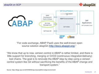 27© emineo AG
abapGit on SCP
”For code exchange, ABAP PaaS uses the well-known open
source solution abapGit (http://docs.abapgit.org).”
Source: https://blogs.sap.com/2018/09/04/sap-cloud-platform-abap-environment/
“We know that up to now, version control in ABAP is rather limited, and there is
little support for branching, merging or CI/CD (continuous integration/delivery)
tool chains. The goal is to renovate the ABAP step by step using a version
control system like Git without sacrificing the benefits of the ABAP change and
transport system.”
 