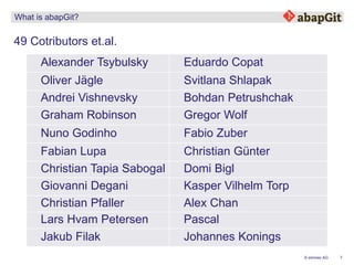 7© emineo AG
What is abapGit?
49 Cotributors et.al.
Alexander Tsybulsky Eduardo Copat
Oliver Jägle Svitlana Shlapak
Andrei Vishnevsky Bohdan Petrushchak
Graham Robinson Gregor Wolf
Nuno Godinho Fabio Zuber
Fabian Lupa Christian Günter
Christian Tapia Sabogal Domi Bigl
Giovanni Degani Kasper Vilhelm Torp
Christian Pfaller Alex Chan
Lars Hvam Petersen Pascal
Jakub Filak Johannes Konings
 