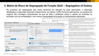 12PUBLIC© 2018 SAP SE or an SAP affiliate company. All rights reserved. ǀ
3. Matriz de Risco de Segregação de Função (SoD – Segregation of Duties)
No processo de catalogação dos riscos devemos ter atenção às duas descrições: a descrição
detalhada e a descrição resumida. Dessa forma, ao utilizar o GRC de forma self-service, os usuários de
negócio irão conseguir compreender do que se trata o problema (risco) e aplicar os controles ou
proceder com as remediações, com menos necessidade de suporte ou treinamentos adicionais.
 