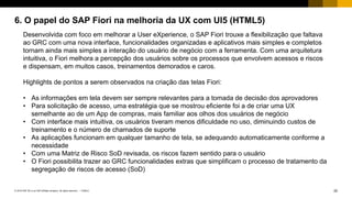 20PUBLIC© 2018 SAP SE or an SAP affiliate company. All rights reserved. ǀ
6. O papel do SAP Fiori na melhoria da UX com UI5 (HTML5)
Desenvolvida com foco em melhorar a User eXperience, o SAP Fiori trouxe a flexibilização que faltava
ao GRC com uma nova interface, funcionalidades organizadas e aplicativos mais simples e completos
tornam ainda mais simples a interação do usuário de negócio com a ferramenta. Com uma arquitetura
intuitiva, o Fiori melhora a percepção dos usuários sobre os processos que envolvem acessos e riscos
e dispensam, em muitos casos, treinamentos demorados e caros.
Highlights de pontos a serem observados na criação das telas Fiori:
• As informações em tela devem ser sempre relevantes para a tomada de decisão dos aprovadores
• Para solicitação de acesso, uma estratégia que se mostrou eficiente foi a de criar uma UX
semelhante ao de um App de compras, mais familiar aos olhos dos usuários de negócio
• Com interface mais intuitiva, os usuários tiveram menos dificuldade no uso, diminuindo custos de
treinamento e o número de chamados de suporte
• As aplicações funcionam em qualquer tamanho de tela, se adequando automaticamente conforme a
necessidade
• Com uma Matriz de Risco SoD revisada, os riscos fazem sentido para o usuário
• O Fiori possibilita trazer ao GRC funcionalidades extras que simplificam o processo de tratamento da
segregação de riscos de acesso (SoD)
 