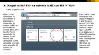 21PUBLIC© 2018 SAP SE or an SAP affiliate company. All rights reserved. ǀ
6. O papel do SAP Fiori na melhoria da UX com UI5 (HTML5)
Case: Magnesita S/A
O grupo das
aplicações se
dividiu entre o
processo de
concessão de
acesso (ARM) e o
de revisão de
acesso de usuários
(UAR). Para a
concessão de
acesso, foram
criadas três
aplicações e uma
aplicação foi criada
para a revisão de
acesso de
usuários.
Para os Key Users,
solicitantes das
áreas de negócio,
o app “Request
Access” foi criado
como um app de
compras. Neste
app, o usuário
pode pesquisar e
aplicar filtros pelas
características
mais usadas pelas
áreas para
identificar os
acessos que
necessitam.
 