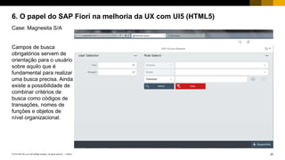 22PUBLIC© 2018 SAP SE or an SAP affiliate company. All rights reserved. ǀ
6. O papel do SAP Fiori na melhoria da UX com UI5 (HTML5)
Case: Magnesita S/A
Campos de busca
obrigatórios servem de
orientação para o usuário
sobre aquilo que é
fundamental para realizar
uma busca precisa. Ainda
existe a possibilidade de
combinar critérios de
busca como códigos de
transações, nomes de
funções e objetos de
nível organizacional.
 