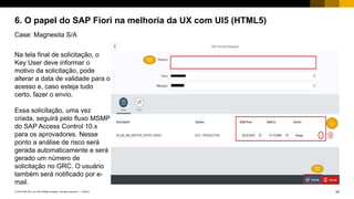 24PUBLIC© 2018 SAP SE or an SAP affiliate company. All rights reserved. ǀ
6. O papel do SAP Fiori na melhoria da UX com UI5 (HTML5)
Case: Magnesita S/A
Na tela final de solicitação, o
Key User deve informar o
motivo da solicitação, pode
alterar a data de validade para o
acesso e, caso esteja tudo
certo, fazer o envio.
Essa solicitação, uma vez
criada, seguirá pelo fluxo MSMP
do SAP Access Control 10.x
para os aprovadores. Nesse
ponto a análise de risco será
gerada automaticamente e será
gerado um número de
solicitação no GRC. O usuário
também será notificado por e-
mail.
 