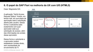 25PUBLIC© 2018 SAP SE or an SAP affiliate company. All rights reserved. ǀ
6. O papel do SAP Fiori na melhoria da UX com UI5 (HTML5)
Case: Magnesita S/A
A aplicação “Verify Access
Request Status” mostra, em
tempo real, em que etapa de
aprovação está a solicitação
aberta pelo usuário. Dessa
forma o solicitante sabe
exatamente com qual
aprovador está sua
solicitação de acesso, além
das informações de contato
desse aprovador.
Dessa forma o solicitante e
o aprovador podem
estabelecer contato direto,
sem necessidade de
envolvimento da TI.
 