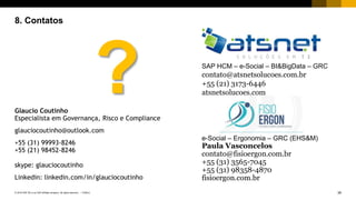 39PUBLIC© 2018 SAP SE or an SAP affiliate company. All rights reserved. ǀ
8. Contatos
SAP HCM – e-Social – BI&BigData – GRC
contato@atsnetsolucoes.com.br
+55 (21) 3173-6446
atsnetsolucoes.com
e-Social – Ergonomia – GRC (EHS&M)
Paula Vasconcelos
contato@fisioergon.com.br
+55 (31) 3565-7045
+55 (31) 98358-4870
fisioergon.com.br
Glaucio Coutinho
Especialista em Governança, Risco e Compliance
glauciocoutinho@outlook.com
+55 (31) 99993-8246
+55 (21) 98452-8246
skype: glauciocoutinho
Linkedin: linkedin.com/in/glauciocoutinho
?
 