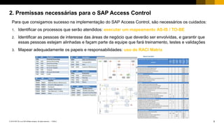 8PUBLIC© 2018 SAP SE or an SAP affiliate company. All rights reserved. ǀ
2. Premissas necessárias para o SAP Access Control
Para que consigamos sucesso na implementação do SAP Access Control, são necessários os cuidados:
1. Identificar os processos que serão atendidos: executar um mapeamento AS-IS / TO-BE
2. Identificar as pessoas de interesse das áreas de negócio que deverão ser envolvidas, e garantir que
essas pessoas estejam alinhadas e façam parte da equipe que fará treinamento, testes e validações
3. Mapear adequadamente os papeis e responsabilidades: uso de RACI Matrix
 