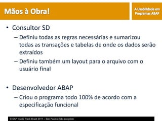 • Consultor SD
    – Definiu todas as regras necessárias e sumarizou
      todas as transações e tabelas de onde os dados serão
      extraídos
    – Definiu também um layout para o arquivo com o
      usuário final


• Desenvolvedor ABAP
    – Criou o programa todo 100% de acordo com a
      especificação funcional

 © SAP Inside Track Brazil 2011 – São Paulo e São Leopoldo
 