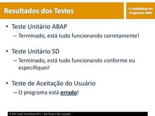 • Teste Unitário ABAP
    – Terminado, está tudo funcionando corretamente!

• Teste Unitário SD
    – Terminado, está tudo funcionando conforme eu
      especifiquei!

• Teste de Aceitação do Usuário
    – O programa está errado!


 © SAP Inside Track Brazil 2011 – São Paulo e São Leopoldo
 