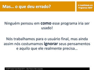 Ninguém pensou em como esse programa iria ser
                  usado!

 Nós trabalhamos para o usuário final, mas ainda
assim nós costumamos ignorar seus pensamentos
       e aquilo que ele realmente precisa…



 © SAP Inside Track Brazil 2011 – São Paulo e São Leopoldo
 