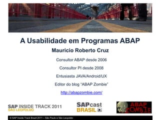 A Usabilidade em Programas ABAP
                                     Mauricio Roberto Cruz
                                         Consultor ABAP desde 2006

                                            Consultor PI desde 2008

                                         Entusiasta JAVA/Android/UX

                                        Editor do blog “ABAP Zombie”

                                             http://abapzombie.com/




© SAP Inside Track Brazil 2011 – São Paulo e São Leopoldo
 
