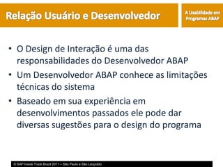 • O Design de Interação é uma das
  responsabilidades do Desenvolvedor ABAP
• Um Desenvolvedor ABAP conhece as limitações
  técnicas do sistema
• Baseado em sua experiência em
  desenvolvimentos passados ele pode dar
  diversas sugestões para o design do programa


 © SAP Inside Track Brazil 2011 – São Paulo e São Leopoldo
 