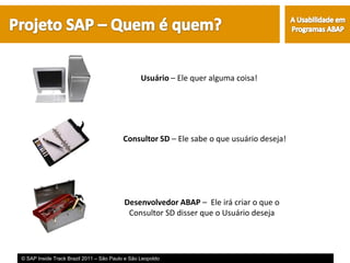 Usuário – Ele quer alguma coisa!




                                         Consultor SD – Ele sabe o que usuário deseja!




                                          Desenvolvedor ABAP – Ele irá criar o que o
                                           Consultor SD disser que o Usuário deseja




© SAP Inside Track Brazil 2011 – São Paulo e São Leopoldo
 