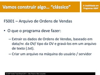 FS001 – Arquivo de Ordens de Vendas

• O que o programa deve fazer:
    – Extrair os dados de Ordens de Vendas, baseado em
      data/nr. da OV/ tipo da OV e gravá-los em um arquivo
      de texto (.txt).
    – Criar um arquivo na máquina do usuário / servidor



 © SAP Inside Track Brazil 2011 – São Paulo e São Leopoldo
 