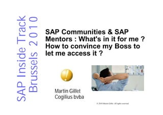 SAP Inside Track
 Brussels 2 0 1 0   SAP Communities & SAP
                    Mentors : What's in it for me ?
                    How to convince my Boss to
                    let me access it ?




                      Martin Gillet
                      Cogilius bvba
                                      © 2010 Martin Gillet. All rights reserved.
 