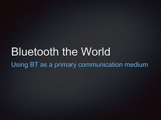 Bluetooth the World
Using BT as a primary communication medium
 