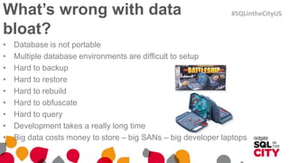 What’s wrong with data
bloat?
• Database is not portable
• Multiple database environments are difficult to setup
• Hard to backup
• Hard to restore
• Hard to rebuild
• Hard to obfuscate
• Hard to query
• Development takes a really long time
• Big data costs money to store – big SANs – big developer laptops
#SQLintheCityUS
 
