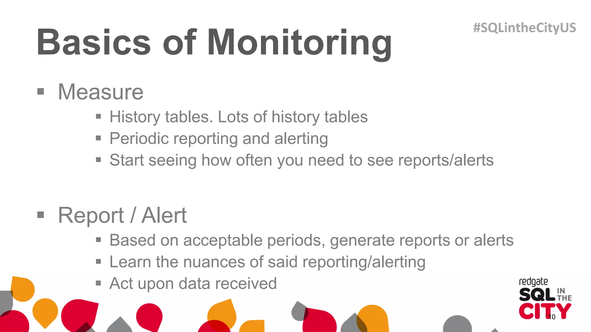 Basics of Monitoring
 Measure
 History tables. Lots of history tables
 Periodic reporting and alerting
 Start seeing how often you need to see reports/alerts
 Report / Alert
 Based on acceptable periods, generate reports or alerts
 Learn the nuances of said reporting/alerting
 Act upon data received
10
#SQLintheCityUS
 