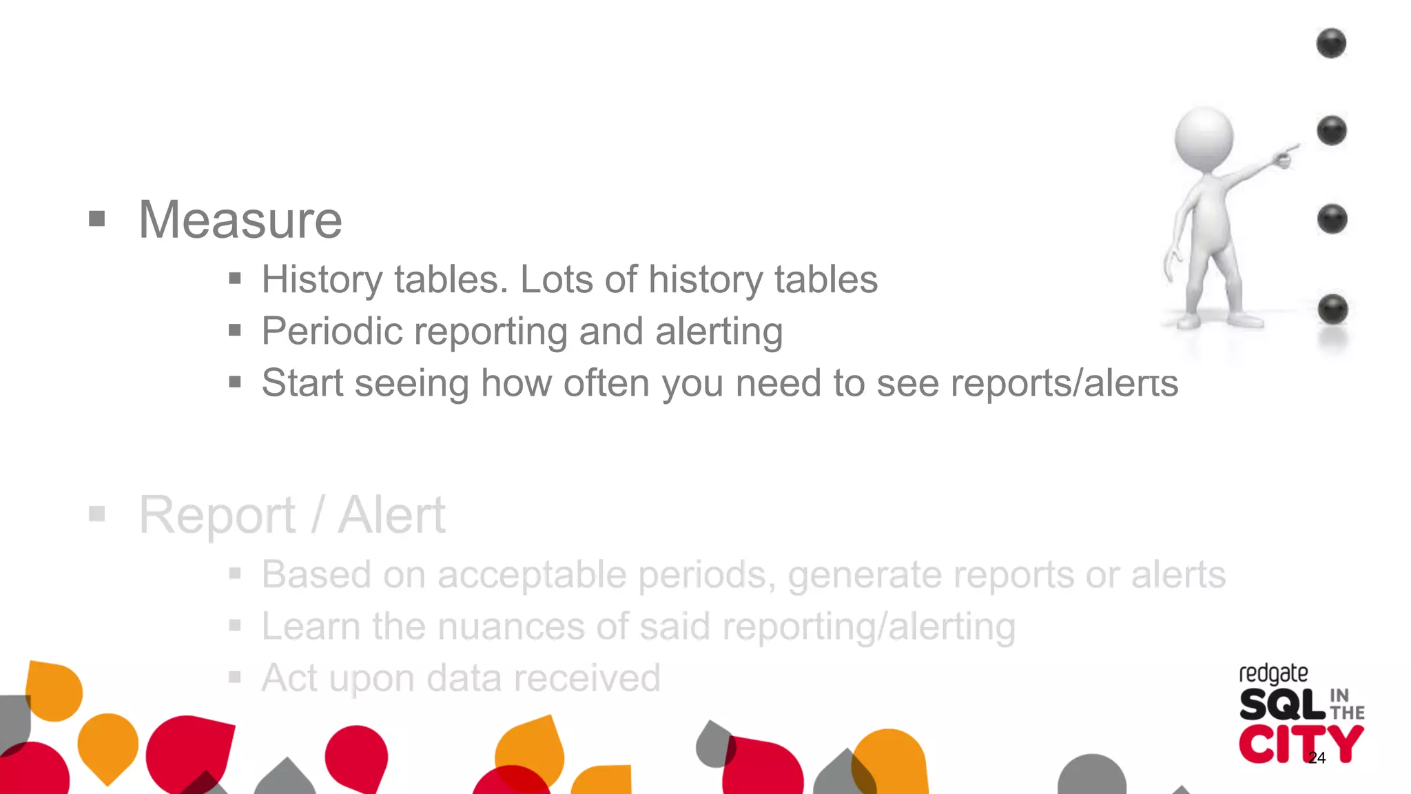  Measure
 History tables. Lots of history tables
 Periodic reporting and alerting
 Start seeing how often you need to see reports/alerts
 Report / Alert
 Based on acceptable periods, generate reports or alerts
 Learn the nuances of said reporting/alerting
 Act upon data received
24
 